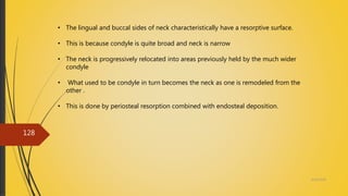 4/14/2018
128
• The lingual and buccal sides of neck characteristically have a resorptive surface.
• This is because condyle is quite broad and neck is narrow
• The neck is progressively relocated into areas previously held by the much wider
condyle
• What used to be condyle in turn becomes the neck as one is remodeled from the
other .
• This is done by periosteal resorption combined with endosteal deposition.
 