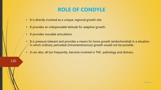 4/14/2018
130
ROLE OF CONDYLE
• It is directly involved as a unique, regional growth site.
• It provides an indispensable latitude for adaptive growth.
• It provides movable articulation.
• It is pressure tolerant and provides a means for bone growth (endochondral) in a situation
in which ordinary periosteal (intramembranous) growth would not be possible .
• It can also, all too frequently, become involved in TMJ pathology and distress.
 