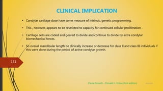 4/14/2018
131
CLINICAL IMPLICATION
• Condylar cartilage dose have some measure of intrinsic, genetic programming,
• This , however, appears to be restricted to capacity for continued cellular proliferation .
• Cartilage cells are coded and geared to divide and continue to divide by extra condylar
biomechanical forces.
• So overall mandibular length be clinically increase or decrease for class II and class III individuals if
this were done during the period of active condylar growth.
(Facial Growth – Donald H. Enlow third edition)
 