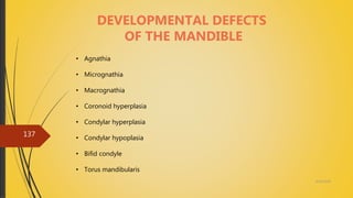 4/14/2018
137
DEVELOPMENTAL DEFECTS
OF THE MANDIBLE
• Agnathia
• Micrognathia
• Macrognathia
• Coronoid hyperplasia
• Condylar hyperplasia
• Condylar hypoplasia
• Bifid condyle
• Torus mandibularis
 