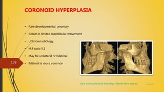 4/14/2018
138
CORONOID HYPERPLASIA
• Rare developmental anomaly
• Result in limited mandibular movement
• Unknown etiology.
• M:F ratio 5:1
• May be unilateral or bilateral
• Bilateral is more common
(Oral and maxillofacial Pathology- Neville third edition)
 