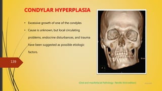 4/14/2018
139
CONDYLAR HYPERPLASIA
• Excessive growth of one of the condyles
• Cause is unknown, but local circulating
problems, endocrine disturbances, and trauma
have been suggested as possible etiologic
factors.
(Oral and maxillofacial Pathology- Neville third edition)
 