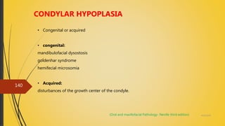 4/14/2018
140
CONDYLAR HYPOPLASIA
• Congenital or acquired
• congenital:
mandibulofacial dysostosis
goldenhar syndrome
hemifecial microsomia
• Acquired:
disturbances of the growth center of the condyle.
(Oral and maxillofacial Pathology- Neville third edition)
 