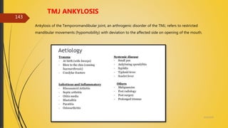 4/14/2018
143
TMJ ANKYLOSIS
Ankylosis of the Temporomandibular joint, an arthrogenic disorder of the TMJ, refers to restricted
mandibular movements (hypomobility) with deviation to the affected side on opening of the mouth.
 