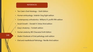 4/14/2018
146
• Ten Cate’s Oral Histology – Sixth Edition
• Human embryology- Inderbir Sing Eight edition
• Contemporary orthodontics Williams R. proffit fifth edition
• Facial Growth – Donald H. Enlow third edition
• Gray’s Anatomy – Fortieth edition
• Human anatomy-BD Chaurasia Forth Edition
• Shafer’sTextbook of Oral pathology sixth edition
• Oral and maxillofacial Pathology- Neville third edition
REFERENCES
 