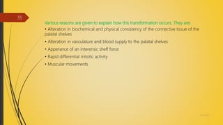 Various reasons are given to explain how this transformation occurs. They are:
• Alteration in biochemical and physical consistency of the connective tissue of the
palatal shelves
• Alteration in vasculature and blood supply to the palatal shelves
• Apperance of an interensic shelf force
• Rapid differential mitotic activity
• Muscular movements
4/14/2018
35
 