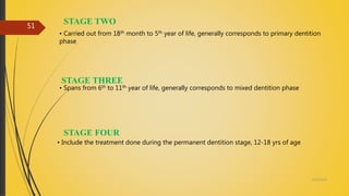 STAGE TWO
• Carried out from 18th month to 5th year of life, generally corresponds to primary dentition
phase
STAGE THREE
• Spans from 6th to 11th year of life, generally corresponds to mixed dentition phase
STAGE FOUR
• Include the treatment done during the permanent dentition stage, 12-18 yrs of age
4/14/2018
51
 