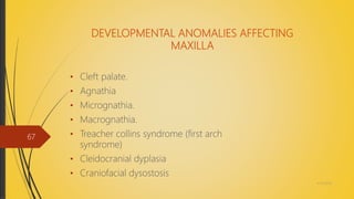 DEVELOPMENTAL ANOMALIES AFFECTING
MAXILLA
• Cleft palate.
• Agnathia
• Micrognathia.
• Macrognathia.
• Treacher collins syndrome (first arch
syndrome)
• Cleidocranial dyplasia
• Craniofacial dysostosis
4/14/2018
67
 