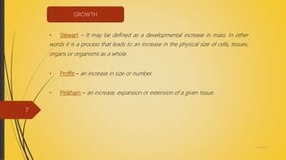 • Stewart – It may be defined as a developmental increase in mass. In other
words it is a process that leads to an increase in the physical size of cells, tissues,
organs or organisms as a whole.
• Proffit – an increase in size or number.
• Pinkham – an increase, expansion or extension of a given tissue.
GROWTH
4/14/2018
7
 