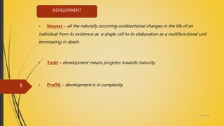 DEVELOPMENT
• Moyers – all the naturally occurring unidirectional changes in the life of an
individual from its existence as a single cell to its elaboration as a multifunctional unit
terminating in death.
• Todd – development means progress towards maturity.
• Proffit – development is in complexity.
4/14/2018
8
 