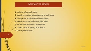  Indicator of general health.
 Identify unusual growth patterns at an early stage.
 Etiology and development of malocclusion.
 Identify abnormal occlusion – early stage.
 Poorly timed eruptions - malocclusion
 Growth - effects stability of occlusion.
 Use of growth spurts.
IMPORTANCE OF GROWTH
4/14/2018
9
 