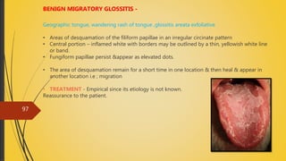 4/14/2018
97
BENIGN MIGRATORY GLOSSITIS -
Geographic tongue, wandering rash of tongue ,glossitis areata exfoliative
• Areas of desquamation of the filiform papillae in an irregular circinate pattern
• Central portion – inflamed white with borders may be outlined by a thin, yellowish white line
or band.
• Fungiform papillae persist &appear as elevated dots.
• The area of desquamation remain for a short time in one location & then heal & appear in
another location i.e ; migration
• TREATMENT - Empirical since its etiology is not known.
Reassurance to the patient.
 