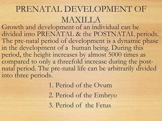 PRENATAL DEVELOPMENT OF
MAXILLA
Growth and development of an individual can be
divided into PRENATAL & the POSTNATAL periods.
The pre-natal period of development is a dynamic phase
in the development of a human being. During this
period, the height increases by almost 5000 times as
compared to only a threefold increase during the post-
natal period. The pre-natal life can be arbitrarily divided
into three periods.
1. Period of the Ovum
2. Period of the Embryo
3. Period of the Fetus
 