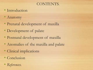 CONTENTS.
• Introduction
• Anatomy
• Prenatal development of maxilla
• Development of palate
• Postnatal development of maxilla
• Anomalies of the maxilla and palate
• Clinical implications
• Conclusion
• References.
 