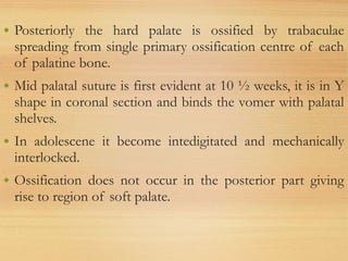 • Posteriorly the hard palate is ossified by trabaculae
spreading from single primary ossification centre of each
of palatine bone.
• Mid palatal suture is first evident at 10 ½ weeks, it is in Y
shape in coronal section and binds the vomer with palatal
shelves.
• In adolescene it become intedigitated and mechanically
interlocked.
• Ossification does not occur in the posterior part giving
rise to region of soft palate.
 