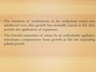 • The retention of syndesmosis in the midpalatal suture into
adulthood even after growth has normally ceased at this time
permits the application of expansion.
• The forceful separation of suture by an orthodontic appliance
reinstitutes compensatory bone growth at this site expanding
palatal growth.
 