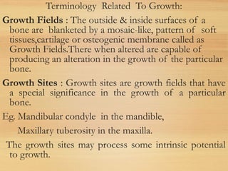 Terminology Related To Growth:
Growth Fields : The outside & inside surfaces of a
bone are blanketed by a mosaic-like, pattern of soft
tissues,cartilage or osteogenic membrane called as
Growth Fields.There when altered are capable of
producing an alteration in the growth of the particular
bone.
Growth Sites : Growth sites are growth fields that have
a special significance in the growth of a particular
bone.
Eg. Mandibular condyle in the mandible,
Maxillary tuberosity in the maxilla.
The growth sites may process some intrinsic potential
to growth.
 