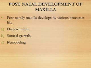 POST NATAL DEVELOPMENT OF
MAXILLA
• Post natally maxilla develops by various processes
like
a) Displacement.
b) Sutural growth.
c) Remodeling.
 