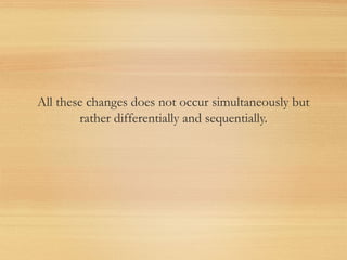 All these changes does not occur simultaneously but
rather differentially and sequentially.
 