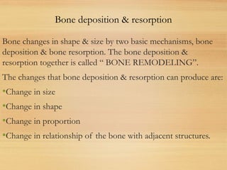 Bone changes in shape & size by two basic mechanisms, bone
deposition & bone resorption. The bone deposition &
resorption together is called “ BONE REMODELING”.
The changes that bone deposition & resorption can produce are:
•Change in size
•Change in shape
•Change in proportion
•Change in relationship of the bone with adjacent structures.
Bone deposition & resorption
 