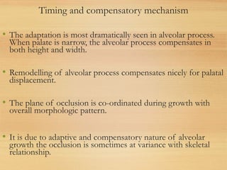 Timing and compensatory mechanism
• The adaptation is most dramatically seen in alveolar process.
When palate is narrow, the alveolar process compensates in
both height and width.
• Remodelling of alveolar process compensates nicely for palatal
displacement.
• The plane of occlusion is co-ordinated during growth with
overall morphologic pattern.
• It is due to adaptive and compensatory nature of alveolar
growth the occlusion is sometimes at variance with skeletal
relationship.
 