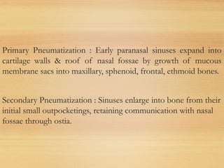 Primary Pneumatization : Early paranasal sinuses expand into
cartilage walls & roof of nasal fossae by growth of mucous
membrane sacs into maxillary, sphenoid, frontal, ethmoid bones.
Secondary Pneumatization : Sinuses enlarge into bone from their
initial small outpocketings, retaining communication with nasal
fossae through ostia.
 