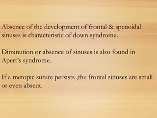 Absence of the development of frontal & spenoidal
sinuses is characteristic of down syndrome.
Diminution or absence of sinuses is also found in
Apert’s syndrome.
If a metopic suture persists ,the frontal sinuses are small
or even absent.
 