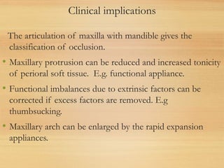 Clinical implications
The articulation of maxilla with mandible gives the
classification of occlusion.
• Maxillary protrusion can be reduced and increased tonicity
of perioral soft tissue. E.g. functional appliance.
• Functional imbalances due to extrinsic factors can be
corrected if excess factors are removed. E.g
thumbsucking.
• Maxillary arch can be enlarged by the rapid expansion
appliances.
 