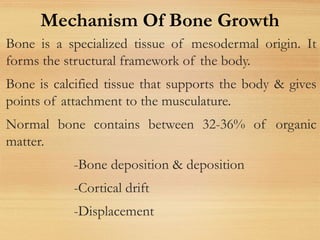 Bone is a specialized tissue of mesodermal origin. It
forms the structural framework of the body.
Bone is calcified tissue that supports the body & gives
points of attachment to the musculature.
Normal bone contains between 32-36% of organic
matter.
-Bone deposition & deposition
-Cortical drift
-Displacement
Mechanism Of Bone Growth
 