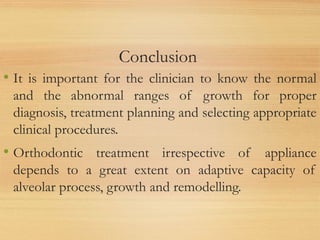 Conclusion
• It is important for the clinician to know the normal
and the abnormal ranges of growth for proper
diagnosis, treatment planning and selecting appropriate
clinical procedures.
• Orthodontic treatment irrespective of appliance
depends to a great extent on adaptive capacity of
alveolar process, growth and remodelling.
 