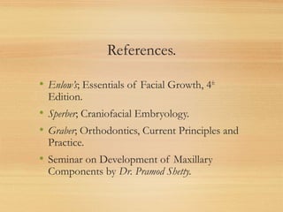 References.
• Enlow’s; Essentials of Facial Growth, 4th
Edition.
• Sperber; Craniofacial Embryology.
• Graber; Orthodontics, Current Principles and
Practice.
• Seminar on Development of Maxillary
Components by Dr. Pramod Shetty.
 