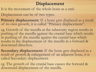 It is the movement of the whole bone as a unit.
Displacement can be of two types.
Primary displacement: If a bone gets displaced as a result
of its own growth, it is called “Primary displacement”.
eg. Growth of the maxilla at the tuberosity region results in
pushing of the maxilla against the cranial base which results
in pushing of the maxilla against the cranial base which
results in the displacement of the maxilla in a forward &
downward direction.
Secondary displacement: If the bone gets displaced as a
result of growth & enlargement of an adjacent bone, it is
called Secondary displacement.
eg. The growth of the cranial base causes the forward &
downward displacement of the maxilla.
Displacement
 