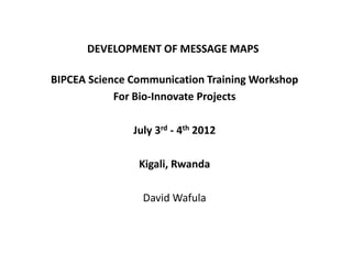 DEVELOPMENT OF MESSAGE MAPS

BIPCEA Science Communication Training Workshop
            For Bio-Innovate Projects

               July 3rd - 4th 2012

                Kigali, Rwanda

                 David Wafula
 