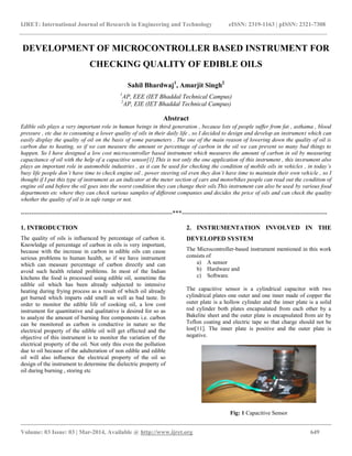 IJRET: International Journal of Research in Engineering and Technology eISSN: 2319-1163 | pISSN: 2321-7308
__________________________________________________________________________________________
Volume: 03 Issue: 03 | Mar-2014, Available @ http://www.ijret.org 649
DEVELOPMENT OF MICROCONTROLLER BASED INSTRUMENT FOR
CHECKING QUALITY OF EDIBLE OILS
Sahil Bhardwaj1
, Amarjit Singh2
1
AP, EEE (IET Bhaddal Technical Campus)
2
AP, EIE (IET Bhaddal Technical Campus)
Abstract
Edible oils plays a very important role in human beings in third generation , because lots of people suffer from fat , asthama , blood
pressure , etc due to consuming a lower quality of oils in their daily life , so I decided to design and develop an instrument which can
easily display the quality of oil on the basis of some parameters . The one of the main reason of lowering down the quality of oil is
carbon due to heating, so if we can measure the amount or percentage of carbon in the oil we can prevent so many bad things to
happen. So I have designed a low cost microcontroller based instrument which measures the amount of carbon in oil by measuring
capacitance of oil with the help of a capacitive sensor[1].This is not only the one application of this instrument , this instrument also
plays an important role in automobile industries , as it can be used for checking the condition of mobile oils in vehicles , in today’s
busy life people don’t have time to check engine oil , power steering oil even they don’t have time to maintain their own vehicle , so I
thought if I put this type of instrument as an indicator at the meter section of cars and motorbikes people can read out the condition of
engine oil and before the oil goes into the worst condition they can change their oils.This instrument can also be used by various food
departments etc where they can check various samples of different companies and decides the price of oils and can check the quality
whether the quality of oil is in safe range or not.
------------------------------------------------------------------------***---------------------------------------------------------------------
1. INTRODUCTION
The quality of oils is influenced by percentage of carbon it.
Knowledge of percentage of carbon in oils is very important,
because with the increase in carbon in edible oils can cause
serious problems to human health, so if we have instrument
which can measure percentage of carbon directly and can
avoid such health related problems. In most of the Indian
kitchens the food is processed using edible oil, sometime the
edible oil which has been already subjected to intensive
heating during frying process as a result of which oil already
get burned which imparts odd smell as well as bad taste. In
order to monitor the edible life of cooking oil, a low cost
instrument for quantitative and qualitative is desired for so as
to analyze the amount of burning free components i.e. carbon
can be monitored as carbon is conductive in nature so the
electrical property of the edible oil will get effected and the
objective of this instrument is to monitor the variation of the
electrical property of the oil. Not only this even the pollution
due to oil because of the adulteration of non edible and edible
oil will also influence the electrical property of the oil so
design of the instrument to determine the dielectric property of
oil during burning , storing etc
2. INSTRUMENTATION INVOLVED IN THE
DEVELOPED SYSTEM
The Microcontroller-based instrument mentioned in this work
consists of
a) A sensor
b) Hardware and
c) Software.
The capacitive sensor is a cylindrical capacitor with two
cylindrical plates one outer and one inner made of copper the
outer plate is a hollow cylinder and the inner plate is a solid
rod cylinder both plates encapsulated from each other by a
Bakelite sheet and the outer plate is encapsulated from air by
Teflon coating and electric tape so that charge should not be
lost[11]. The inner plate is positive and the outer plate is
negative.
Fig: 1 Capacitive Sensor
 