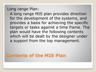 Contents of the MIS Plan
Long range Plan:
A long range MIS plan provides direction
for the development of the systems, and
provides a basis for achieving the specific
targets or tasks against a time frame. The
plan would have the following contents
which will be dealt by the designer under
a support from the top management.