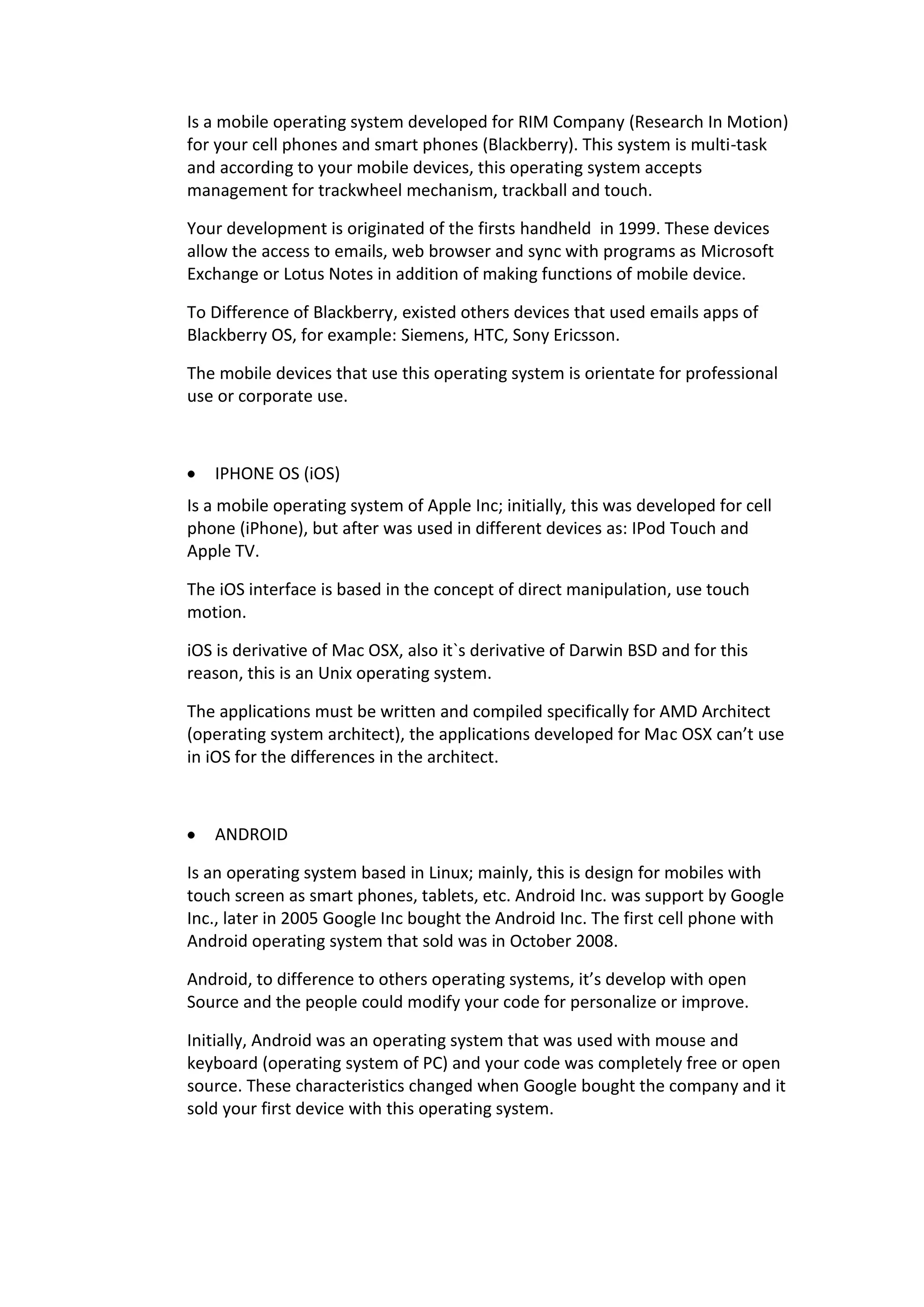Is a mobile operating system developed for RIM Company (Research In Motion)
for your cell phones and smart phones (Blackberry). This system is multi-task
and according to your mobile devices, this operating system accepts
management for trackwheel mechanism, trackball and touch.
Your development is originated of the firsts handheld in 1999. These devices
allow the access to emails, web browser and sync with programs as Microsoft
Exchange or Lotus Notes in addition of making functions of mobile device.
To Difference of Blackberry, existed others devices that used emails apps of
Blackberry OS, for example: Siemens, HTC, Sony Ericsson.
The mobile devices that use this operating system is orientate for professional
use or corporate use.
IPHONE OS (iOS)
Is a mobile operating system of Apple Inc; initially, this was developed for cell
phone (iPhone), but after was used in different devices as: IPod Touch and
Apple TV.
The iOS interface is based in the concept of direct manipulation, use touch
motion.
iOS is derivative of Mac OSX, also it`s derivative of Darwin BSD and for this
reason, this is an Unix operating system.
The applications must be written and compiled specifically for AMD Architect
(operating system architect), the applications developed for Mac OSX can’t use
in iOS for the differences in the architect.
ANDROID
Is an operating system based in Linux; mainly, this is design for mobiles with
touch screen as smart phones, tablets, etc. Android Inc. was support by Google
Inc., later in 2005 Google Inc bought the Android Inc. The first cell phone with
Android operating system that sold was in October 2008.
Android, to difference to others operating systems, it’s develop with open
Source and the people could modify your code for personalize or improve.
Initially, Android was an operating system that was used with mouse and
keyboard (operating system of PC) and your code was completely free or open
source. These characteristics changed when Google bought the company and it
sold your first device with this operating system.
 