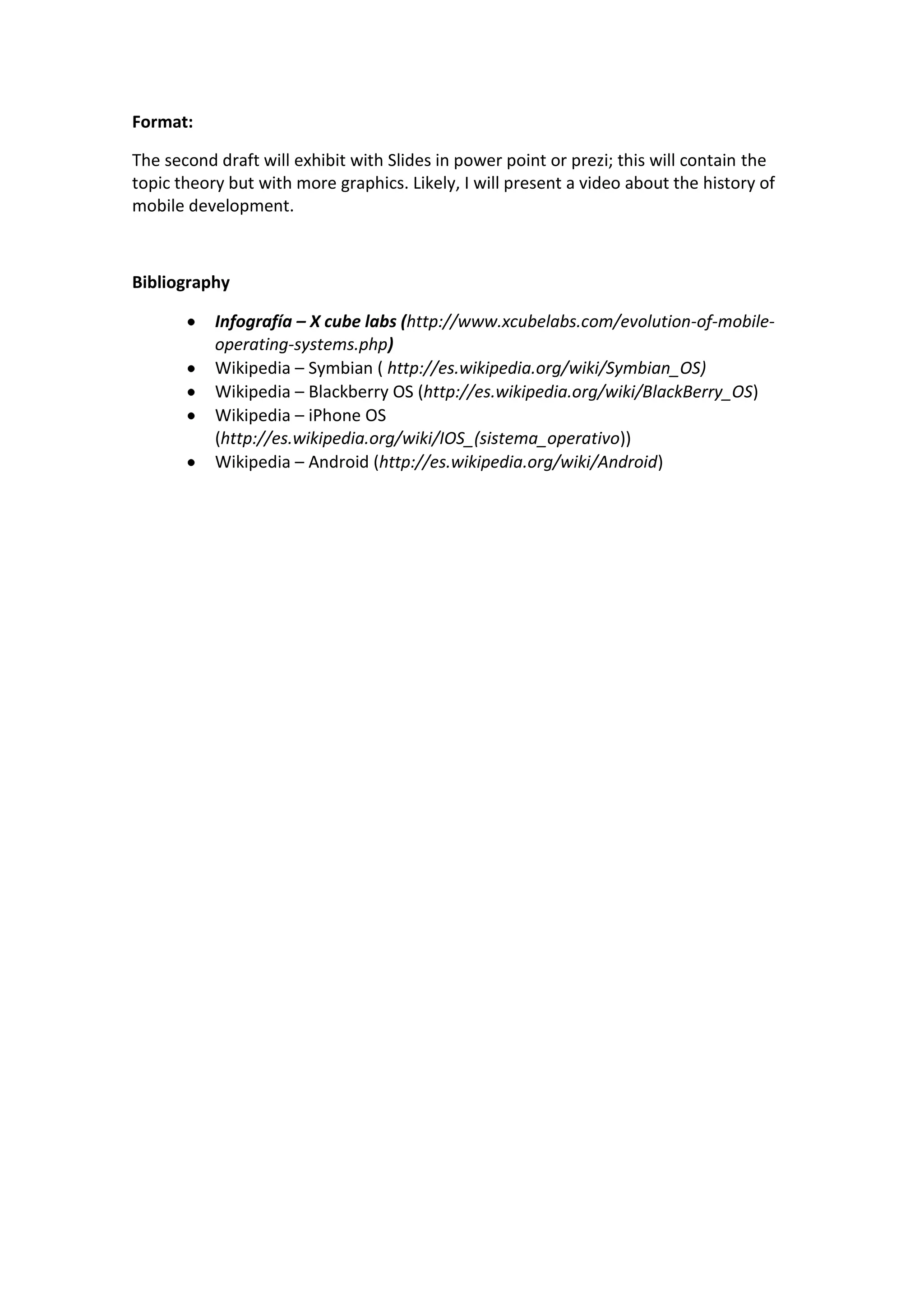 Format:
The second draft will exhibit with Slides in power point or prezi; this will contain the
topic theory but with more graphics. Likely, I will present a video about the history of
mobile development.
Bibliography
Infografía – X cube labs (http://www.xcubelabs.com/evolution-of-mobile-
operating-systems.php)
Wikipedia – Symbian ( http://es.wikipedia.org/wiki/Symbian_OS)
Wikipedia – Blackberry OS (http://es.wikipedia.org/wiki/BlackBerry_OS)
Wikipedia – iPhone OS
(http://es.wikipedia.org/wiki/IOS_(sistema_operativo))
Wikipedia – Android (http://es.wikipedia.org/wiki/Android)
 
