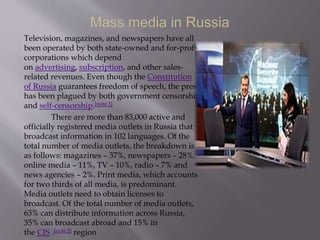 Television, magazines, and newspapers have all
been operated by both state-owned and for-profit
corporations which depend
on advertising, subscription, and other sales-
related revenues. Even though the Constitution
of Russia guarantees freedom of speech, the press
has been plagued by both government censorship
and self-censorship.[note 1]
There are more than 83,000 active and
officially registered media outlets in Russia that
broadcast information in 102 languages. Of the
total number of media outlets, the breakdown is
as follows: magazines – 37%, newspapers – 28%,
online media – 11%, TV – 10%, radio – 7% and
news agencies – 2%. Print media, which accounts
for two thirds of all media, is predominant.
Media outlets need to obtain licenses to
broadcast. Of the total number of media outlets,
63% can distribute information across Russia,
35% can broadcast abroad and 15% in
the CIS .[note 2] region
 