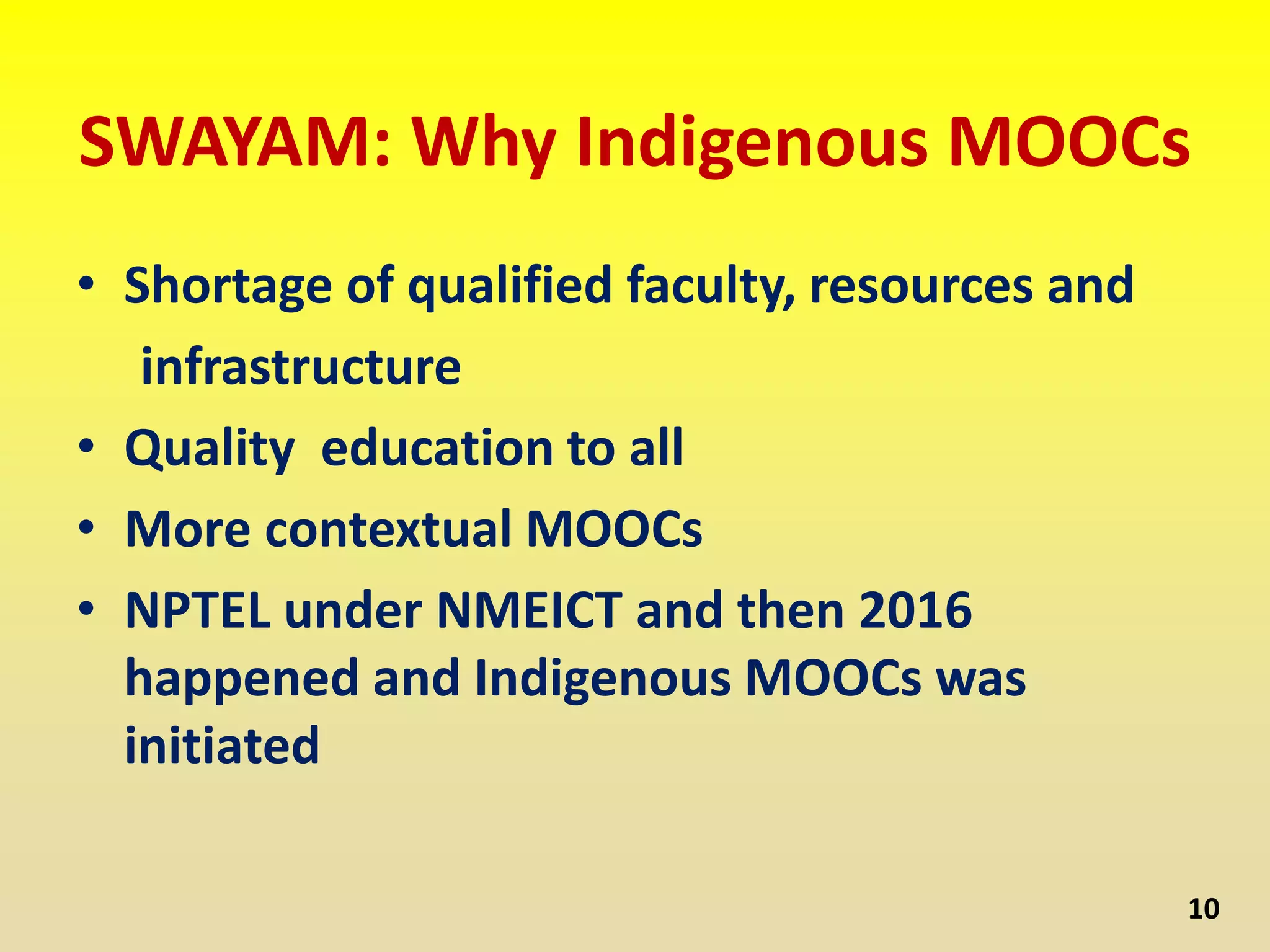 SWAYAM: Why Indigenous MOOCs
• Shortage of qualified faculty, resources and
infrastructure
• Quality education to all
• More contextual MOOCs
• NPTEL under NMEICT and then 2016
happened and Indigenous MOOCs was
initiated
10
 