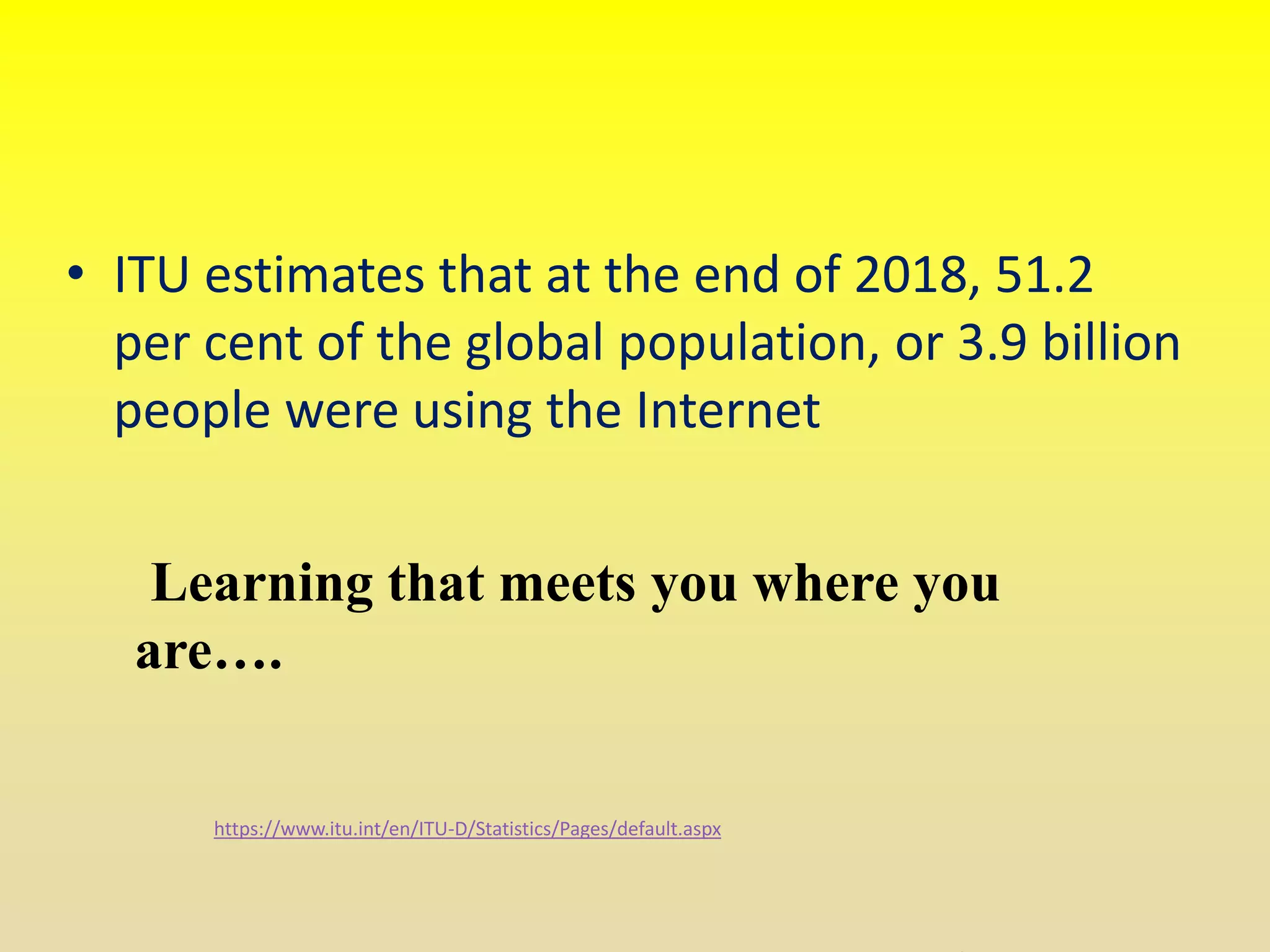 https://www.itu.int/en/ITU-D/Statistics/Pages/default.aspx
Learning that meets you where you
are….
• ITU estimates that at the end of 2018, 51.2
per cent of the global population, or 3.9 billion
people were using the Internet
 