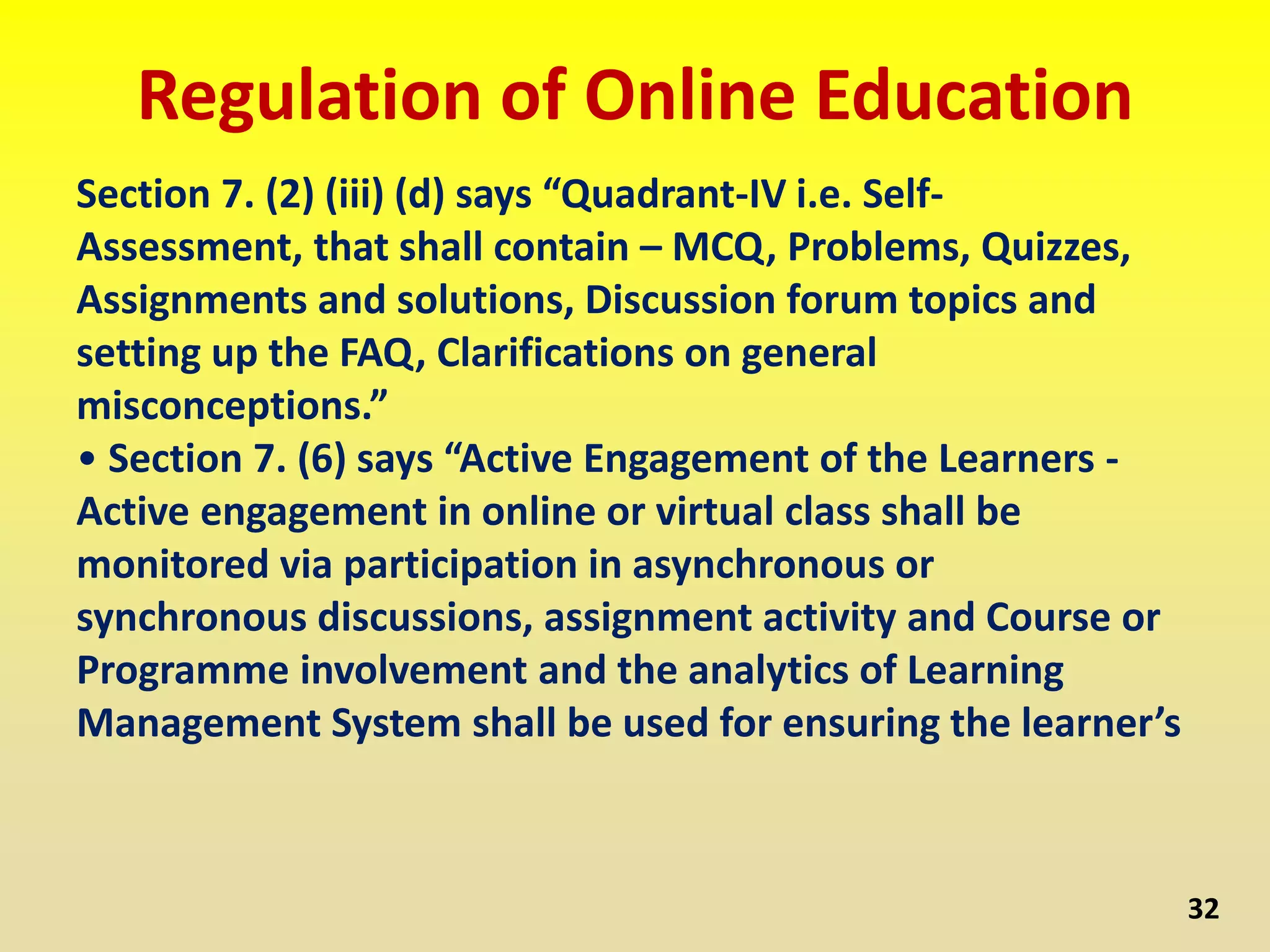Regulation of Online Education
Section 7. (2) (iii) (d) says “Quadrant-IV i.e. Self-
Assessment, that shall contain – MCQ, Problems, Quizzes,
Assignments and solutions, Discussion forum topics and
setting up the FAQ, Clarifications on general
misconceptions.”
• Section 7. (6) says “Active Engagement of the Learners -
Active engagement in online or virtual class shall be
monitored via participation in asynchronous or
synchronous discussions, assignment activity and Course or
Programme involvement and the analytics of Learning
Management System shall be used for ensuring the learner’s
32
 