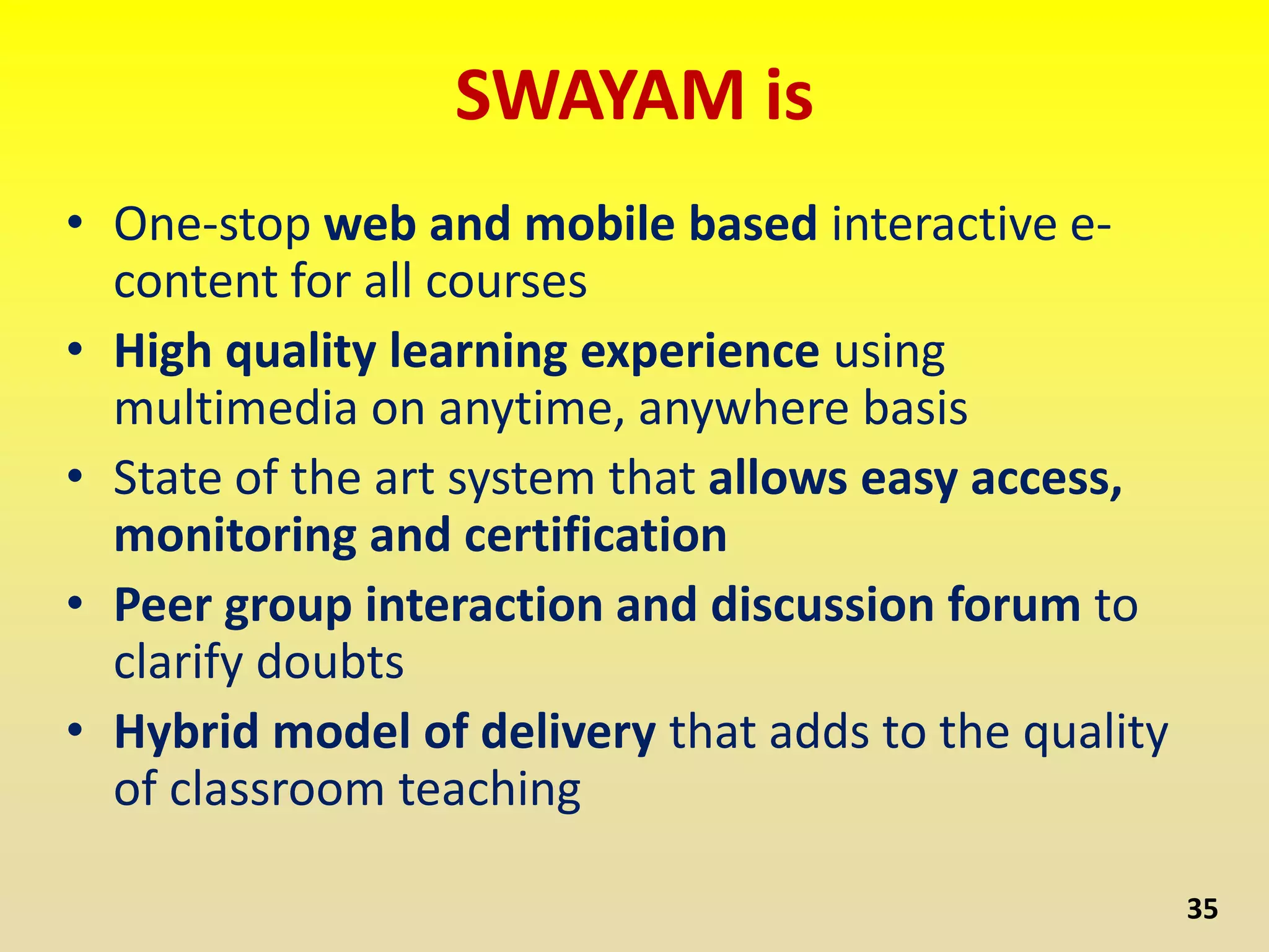 SWAYAM is
• One-stop web and mobile based interactive e-
content for all courses
• High quality learning experience using
multimedia on anytime, anywhere basis
• State of the art system that allows easy access,
monitoring and certification
• Peer group interaction and discussion forum to
clarify doubts
• Hybrid model of delivery that adds to the quality
of classroom teaching
35
 