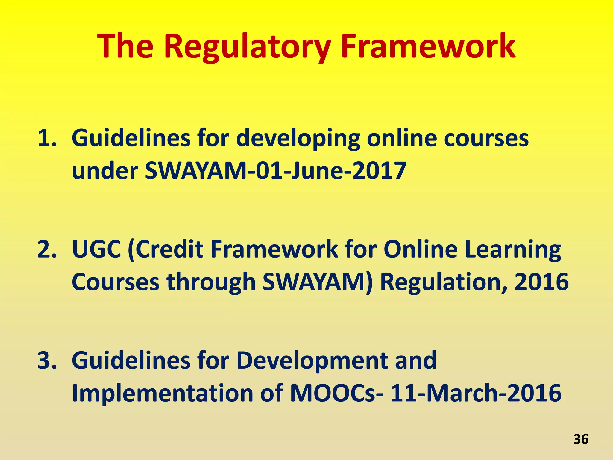 The Regulatory Framework
1. Guidelines for developing online courses
under SWAYAM-01-June-2017
2. UGC (Credit Framework for Online Learning
Courses through SWAYAM) Regulation, 2016
3. Guidelines for Development and
Implementation of MOOCs- 11-March-2016
36
 