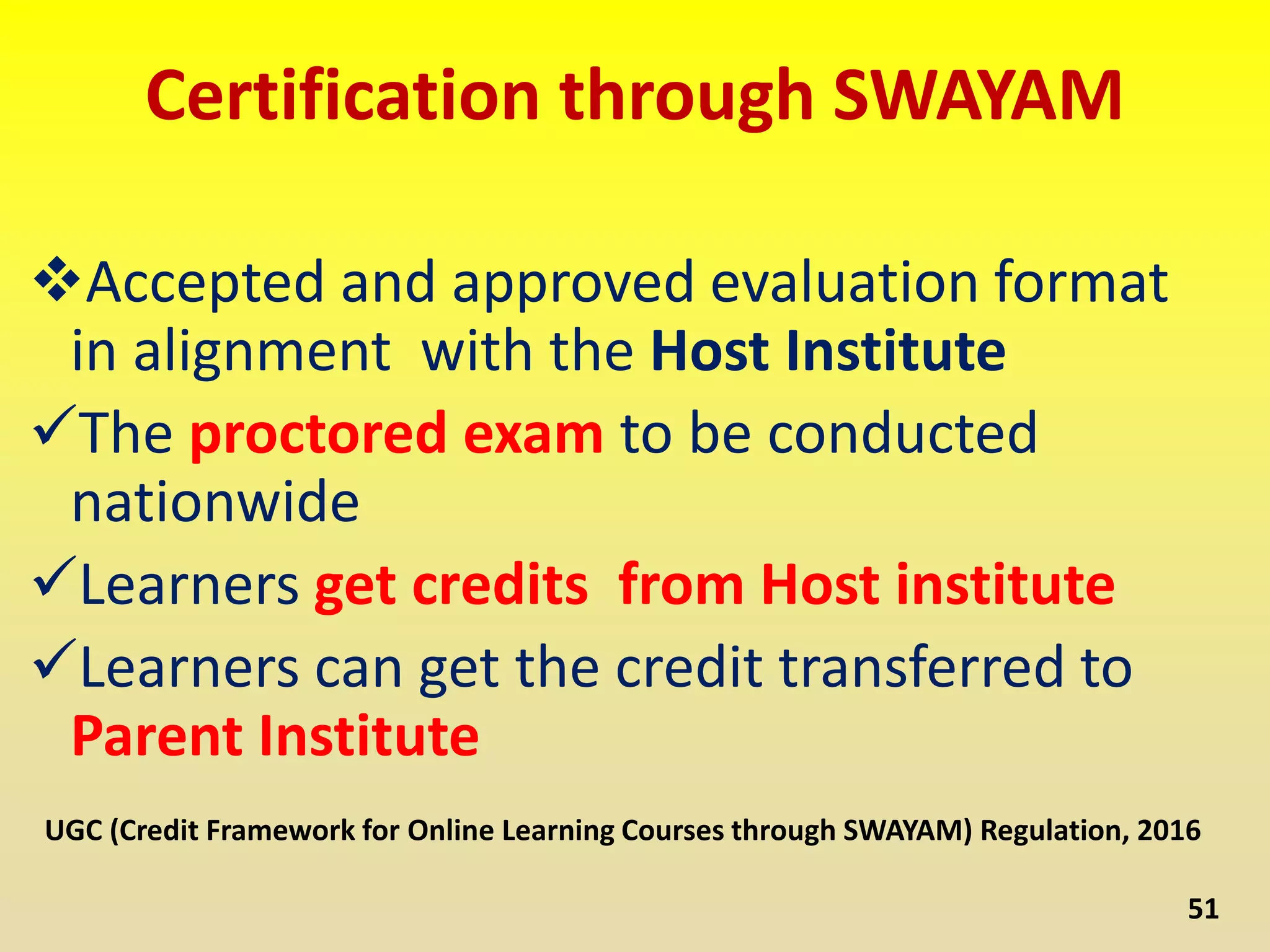 Certification through SWAYAM
Accepted and approved evaluation format
in alignment with the Host Institute
The proctored exam to be conducted
nationwide
Learners get credits from Host institute
Learners can get the credit transferred to
Parent Institute
51
UGC (Credit Framework for Online Learning Courses through SWAYAM) Regulation, 2016
 