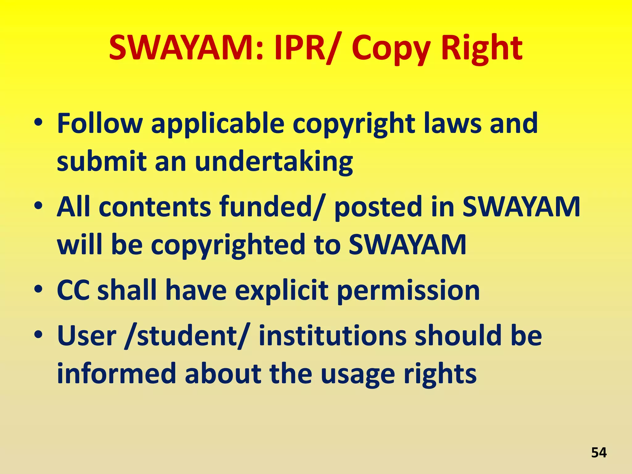 SWAYAM: IPR/ Copy Right
• Follow applicable copyright laws and
submit an undertaking
• All contents funded/ posted in SWAYAM
will be copyrighted to SWAYAM
• CC shall have explicit permission
• User /student/ institutions should be
informed about the usage rights
54
 