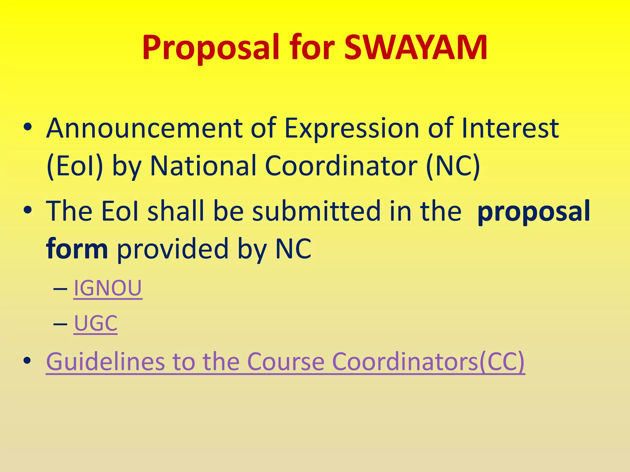 Proposal for SWAYAM
• Announcement of Expression of Interest
(EoI) by National Coordinator (NC)
• The EoI shall be submitted in the proposal
form provided by NC
– IGNOU
– UGC
• Guidelines to the Course Coordinators(CC)
 