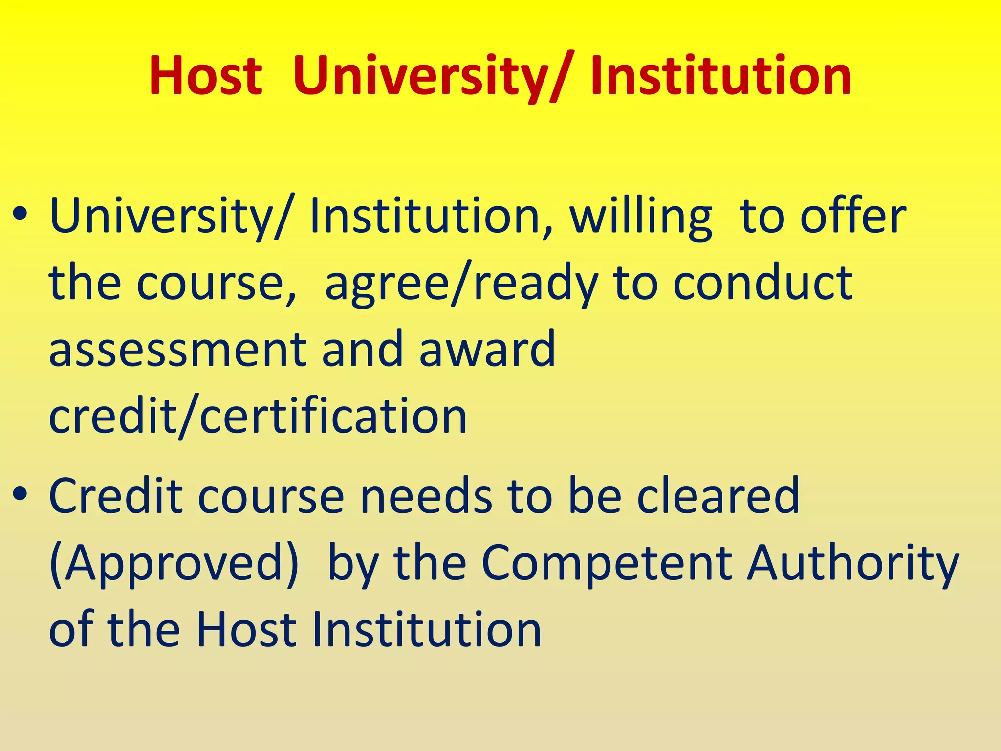Host University/ Institution
• University/ Institution, willing to offer
the course, agree/ready to conduct
assessment and award
credit/certification
• Credit course needs to be cleared
(Approved) by the Competent Authority
of the Host Institution
 