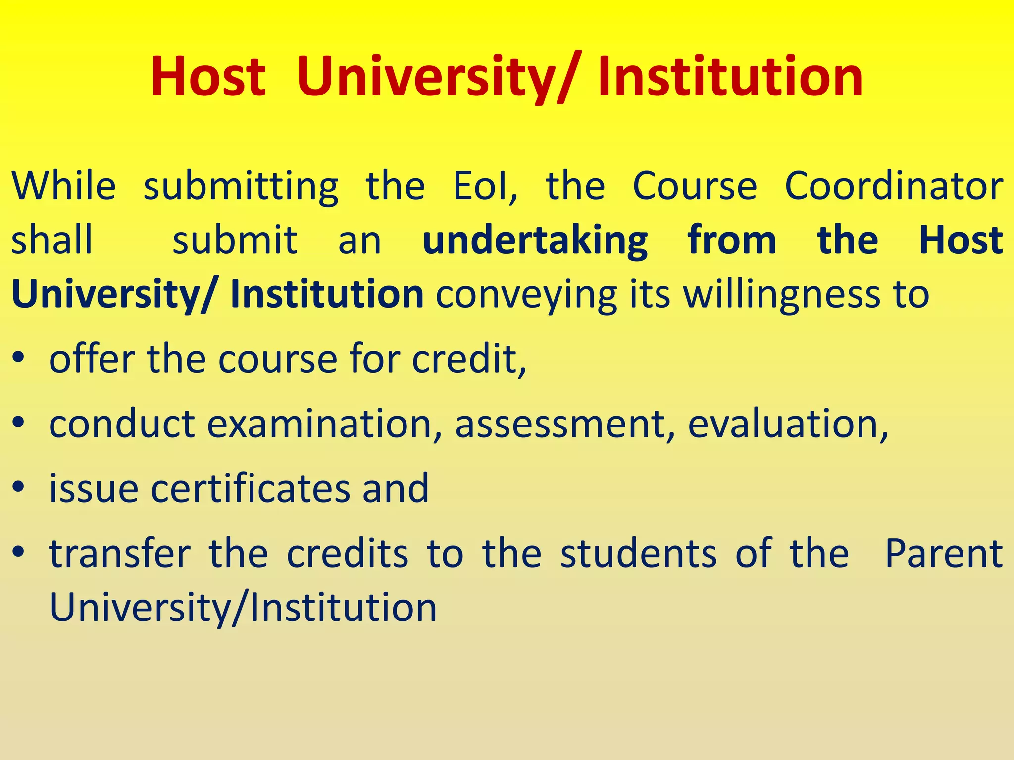 Host University/ Institution
While submitting the EoI, the Course Coordinator
shall submit an undertaking from the Host
University/ Institution conveying its willingness to
• offer the course for credit,
• conduct examination, assessment, evaluation,
• issue certificates and
• transfer the credits to the students of the Parent
University/Institution
 