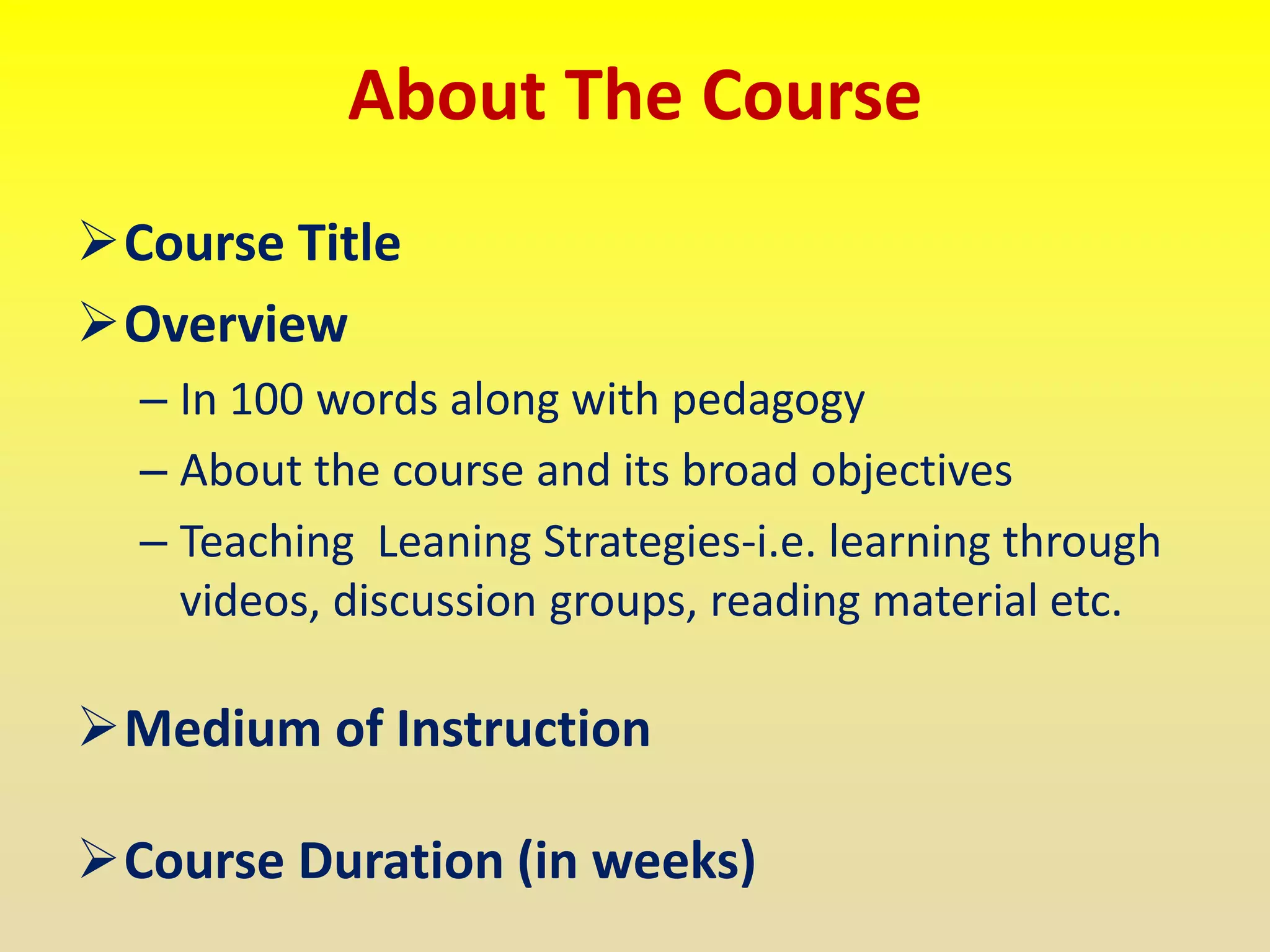 About The Course
Course Title
Overview
– In 100 words along with pedagogy
– About the course and its broad objectives
– Teaching Leaning Strategies-i.e. learning through
videos, discussion groups, reading material etc.
Medium of Instruction
Course Duration (in weeks)
 