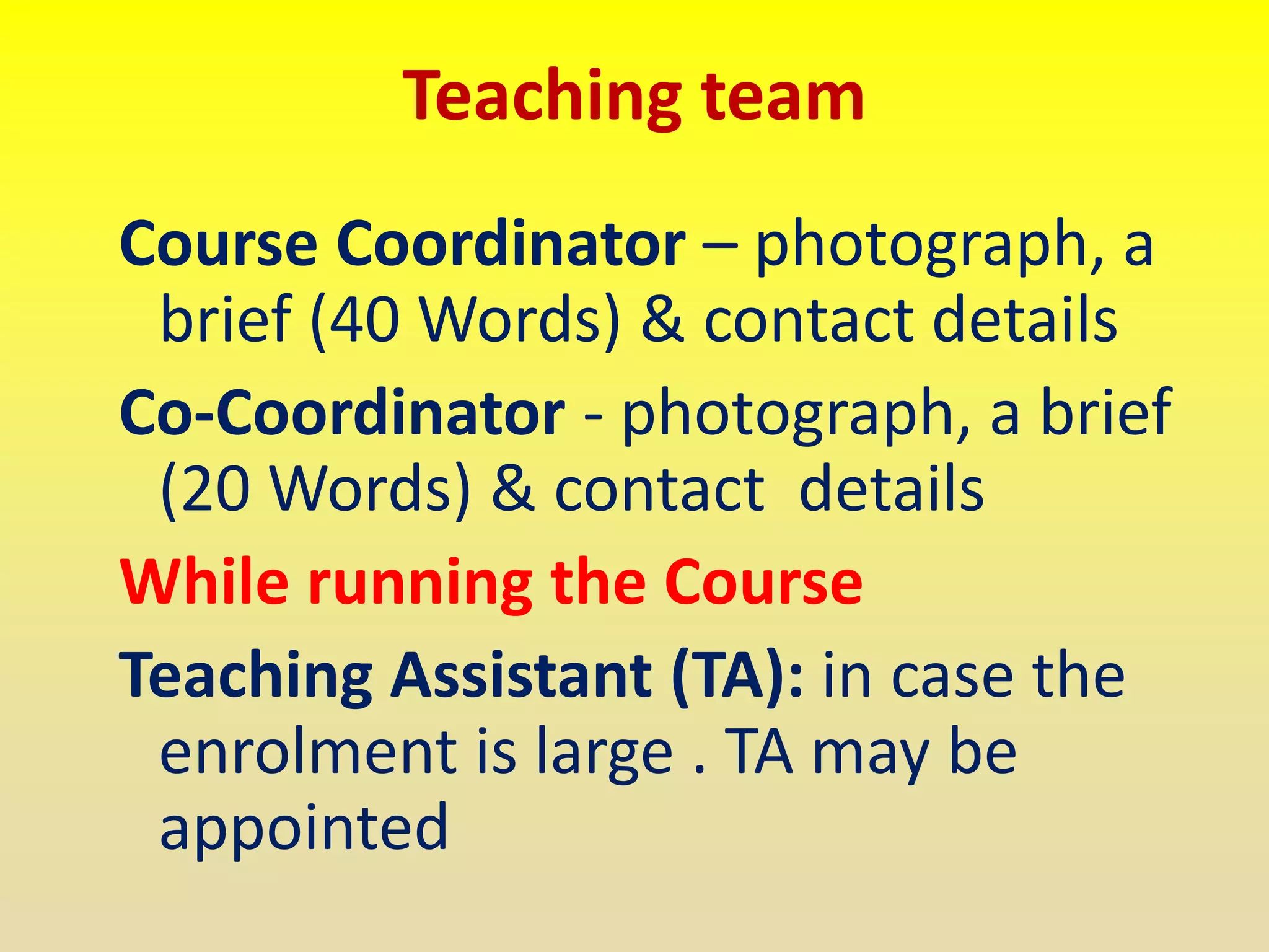 Teaching team
Course Coordinator – photograph, a
brief (40 Words) & contact details
Co-Coordinator - photograph, a brief
(20 Words) & contact details
While running the Course
Teaching Assistant (TA): in case the
enrolment is large . TA may be
appointed
 
